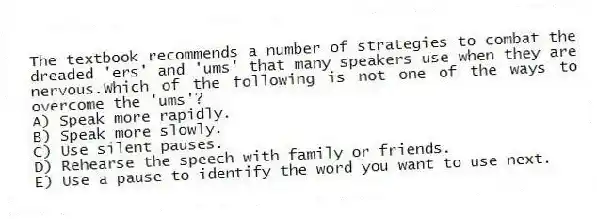 The textbook recommends a number of strategies to combat the dreaded 'ers' and 'ums' that many speakers use when they are nervous.Which of the following is not one of the ways to overcome the 'ums'?
A) Speak more rapidly.
B) Speak more slowly.
C) Use silent pauses.
D) Rehearse the speech with family or friends.
E) Use a pause to identify the word you want to use next.