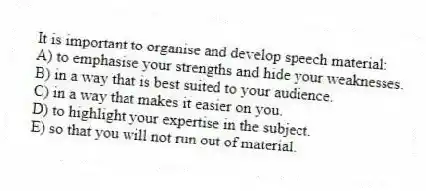 It is important to organise and develop speech material:
A) to emphasise your strengths and hide your weaknesses.
B) in a way that is best suited to your audience.
C) in a way that makes it easier on you.
D) to highlight your expertise in the subject.
E) so that you will not run out of material.