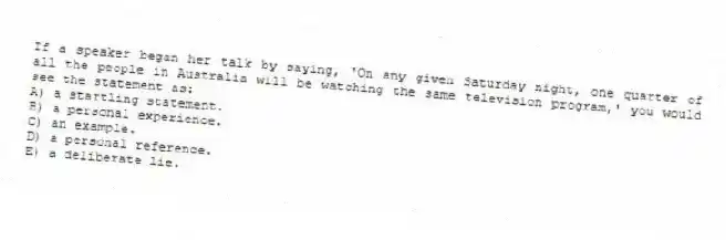 If a speaker began her talk by saying, 'On any given Saturday night, one quarter of all the people in Australia will be watching the same television program,' you would see the statement as:
A) a startling statement.
B) a personal experience.
C) an example.
D) a personal reference.
E) a deliberate lie.
