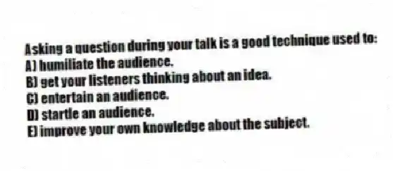 Asking a question during your talk is a good technique used to:
A) humiliate the audience.
B) get your listeners thinking about an idea.
C) entertain an audience.
D) startle an audience.
E) improve your own knowledge about the subject.