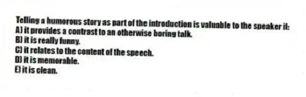 Telling a humorous story as part of the introduction is valuable to the speaker if:
A) it provides a contrast to an otherwise boring talk.
B) it is really funny.
C) it relates to the content of the speech.
D) it is memorable.
E) it is clean.
