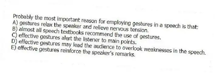 Probably the most important reason for employing gestures in a speech is that:
A) gestures relax the speaker and relieve nervous tension.
B) almost all speech textbooks recommend the use of gestures.
C) effective gestures alert the listener to main points.
D) effective gestures may lead the audience to overlook weaknesses in the speech.
E) effective gestures reinforce the speaker's remarks.
