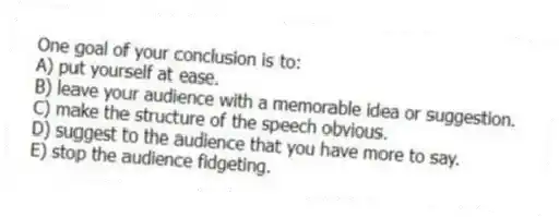 One goal of your conclusion is to:
A) put yourself at ease.
B) leave your audience with a memorable idea or suggestion.
C) make the structure of the speech obvious.
D) suggest to the audience that you have more to say.
E) stop the audience fidgeting.