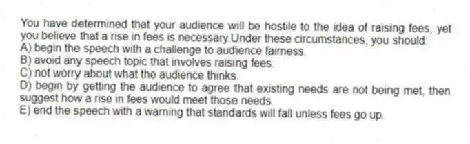 You have determined that your audience will be hostile to the idea of raising fees, yet you believe that a rise in fees is necessary.Under these circumstances, you should:
A) begin the speech with a challenge to audience fairness.
B) avoid any speech topic that involves raising fees.
C) not worry about what the audience thinks.
D) begin by getting the audience to agree that existing needs are not being met, then suggest how a rise in fees would meet those needs.
E) end the speech with a warning that standards will fall unless fees go up.