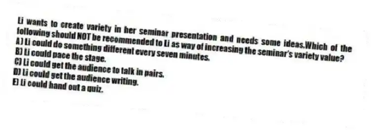 Li wants to create variety in her seminar presentation and needs some ideas.Which of the following should NOT be recommended to Li as way of increasing the seminar's variety value?
A) Li could do something different every seven minutes.
B) Li could pace the stage.
C) Li could get the audience to talk in pairs.
D) Li could get the audience writing.
E) Li could hand out a quiz.