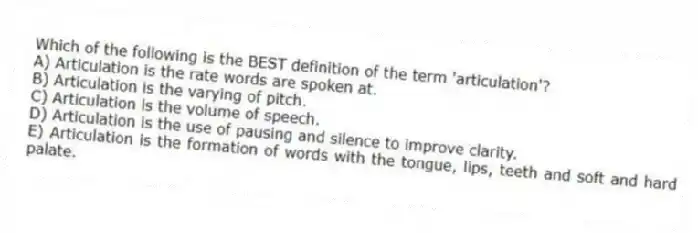 Which of the following is the BEST definition of the term 'articulation'?
A) Articulation is the rate words are spoken at.
B) Articulation is the varying of pitch.
C) Articulation is the volume of speech.
D) Articulation is the use of pausing and silence to improve clarity.
E) Articulation is the formation of words with the tongue, lips, teeth and soft and hard palate.