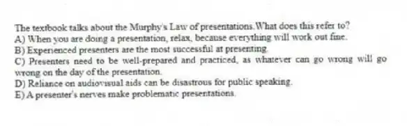 The textbook talks about the Murphy's Law of presentations.What does this refer to?
A) When you are doing a presentation, relax, because everything will work out fine.
B) Experienced presenters are the most successful at presenting.
C) Presenters need to be well-prepared and practiced, as whatever can go wrong will go wrong on the day of the presentation.
D) Reliance on audiovisual aids can be disastrous for public speaking.
E) A presenter's nerves make problematic presentations.