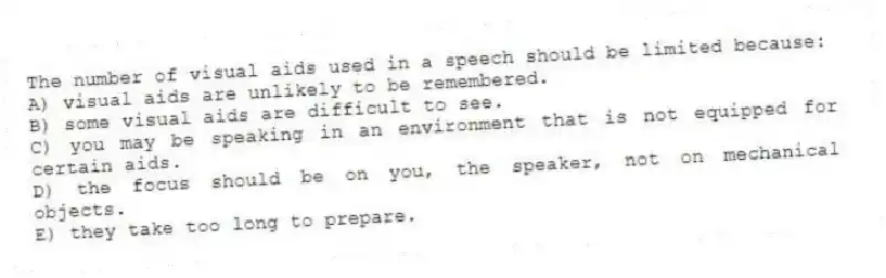 The number of visual aids used in a speech should be limited because:
A) visual aids are unlikely to be remembered.
B) some visual aids are difficult to see.
C) you may be speaking in an environment that is not equipped for certain aids.
D) the focus should be on you, the speaker, not on mechanical objects.
E) they take too long to prepare.