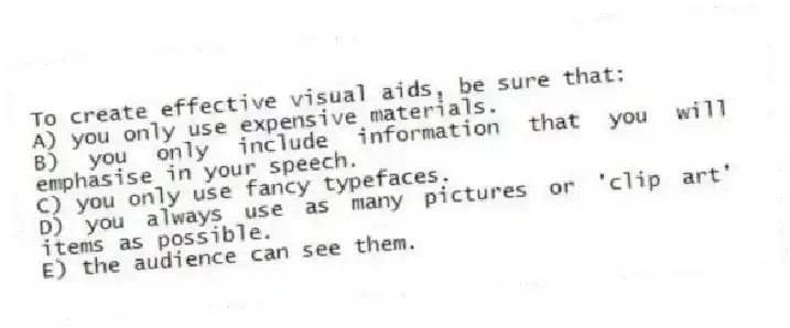 To create effective visual aids, be sure that:
A) you only use expensive materials.
B) you only include information that you will emphasise in your speech.
C) you only use fancy typefaces.
D) you always use as many pictures or 'clip art' items as possible.
E) the audience can see them.