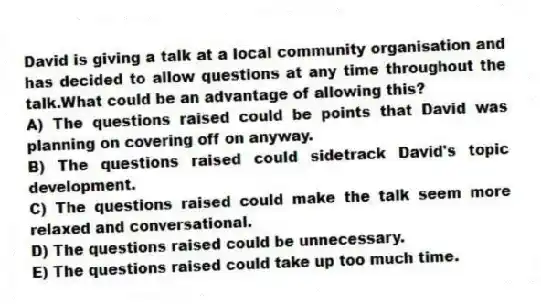 David is giving a talk at a local community organisation and has decided to allow questions at any time throughout the talk.What could be an advantage of allowing this?
A) The questions raised could be points that David was planning on covering off on anyway.
B) The questions raised could sidetrack David's topic development.
C) The questions raised could make the talk seem more relaxed and conversational.
D) The questions raised could be unnecessary.
E) The questions raised could take up too much time.
