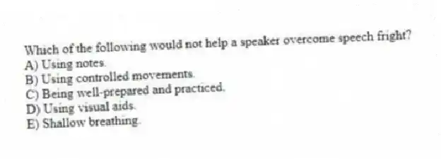 Which of the following would not help a speaker overcome speech fright?
A) Using notes.
B) Using controlled movements.
C) Being well-prepared and practiced.
D) Using visual aids.
E) Shallow breathing.