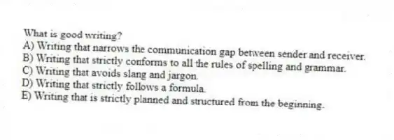 What is good writing?
A) Writing that narrows the communication gap between sender and receiver.
B) Writing that strictly conforms to all the rules of spelling and grammar.
C) Writing that avoids slang and jargon.
D) Writing that strictly follows a formula.
E) Writing that is strictly planned and structured from the beginning.