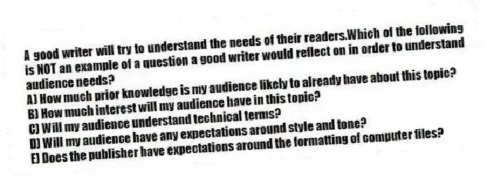 A good writer will try to understand the needs of their readers.Which of the following is NOT an example of a question a good writer would reflect on in order to understand audience needs?
A) How much prior knowledge is my audience likely to already have about this topic?
B) How much interest will my audience have in this topic?
C) Will my audience understand technical terms?
D) Will my audience have any expectations around style and tone?
E) Does the publisher have expectations around the formatting of computer files?