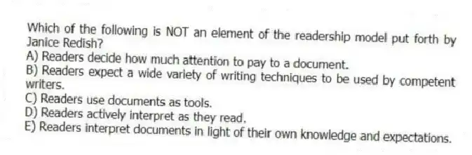 Which of the following is NOT an element of the readership model put forth by Janice Redish?
A) Readers decide how much attention to pay to a document.
B) Readers expect a wide variety of writing techniques to be used by competent writers.
C) Readers use documents as tools.
D) Readers actively interpret as they read.
E) Readers interpret documents in light of their own knowledge and expectations.
