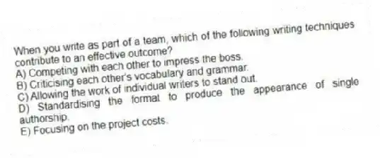 When you write as part of a team, which of the following writing techniques contribute to an effective outcome?
A) Competing with each other to impress the boss.
B) Criticising each other's vocabulary and grammar.
C) Allowing the work of individual writers to stand out.
D) Standardising the format to produce the appearance of single authorship.
E) Focusing on the project costs.