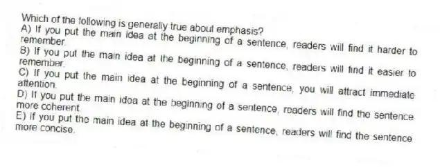 Which of the following is generally true about emphasis?
A) If you put the main idea at the beginning of a sentence, readers will find it harder to remember.
B) If you put the main idea at the beginning of a sentence, readers will find it easier to remember.
C) If you put the main idea at the beginning of a sentence, you will attract immediate attention.
D) If you put the main idea at the beginning of a sentence, readers will find the sentence more coherent.
E) If you put the main idea at the beginning of a sentence, readers will find the sentence more concise.