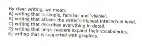 By clear writing, we mean:
A) writing that is simple, familiar and 'visible'.
B) writing that attains the writer's highest intellectual level.
C) writing that describes everything in detail.
D) writing that helps readers expand their vocabularies.
E) writing that is supported with graphics.