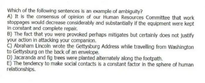 Which of the following sentences is an example of ambiguity?
A) It is the consensus of opinion of our Human Resources Committee that work stoppages would decrease considerably and substantially if the equipment were kept in constant and complete repair.
B) The fact that you were provoked perhaps mitigates but certainly does not justify your action in attacking your companion.
C) Abraham Lincoln wrote the Gettysburg Address while travelling from Washington to Gettysburg on the back of an envelope.
D) Jacaranda and fig trees were planted alternately along the footpath.
E) The tendency to make social contacts is a constant factor in the sphere of human relationships.