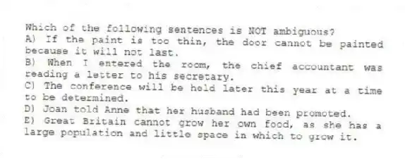 Which of the following sentences is NOT ambiguous?
A) If the paint is too thin, the door cannot be painted because it will not last.
B) When I entered the room, the chief accountant was reading a letter to his secretary.
C) The conference will be held later this year at a time to be determined.
D) Joan told Anne that her husband had been promoted.
E) Great Britain cannot grow her own food, as she has a large population and little space in which to grow it.