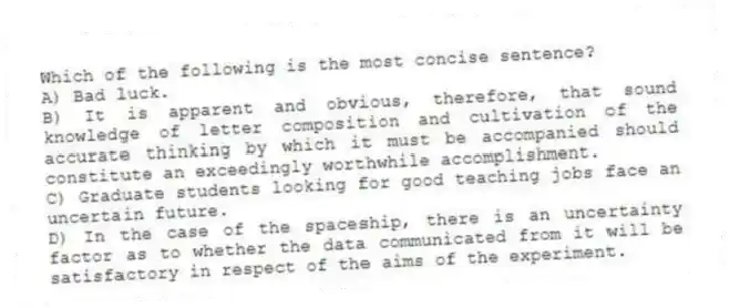 Which of the following is the most concise sentence?
A) Bad luck.
B) It is apparent and obvious, therefore, that sound knowledge of letter composition and cultivation of the accurate thinking by which it must be accompanied should constitute an exceedingly worthwhile accomplishment.
C) Graduate students looking for good teaching jobs face an uncertain future.
D) In the case of the spaceship, there is an uncertainty factor as to whether the data communicated from it will be satisfactory in respect of the aims of the experiment.