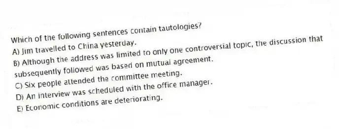 Which of the following sentences contain tautologies?
A) Jim travelled to China yesterday.
B) Although the address was limited to only one controversial topic, the discussion that subsequently followed was based on mutual agreement.
C) Six people attended the committee meeting.
D) An interview was scheduled with the office manager.
E) Economic conditions are deteriorating.