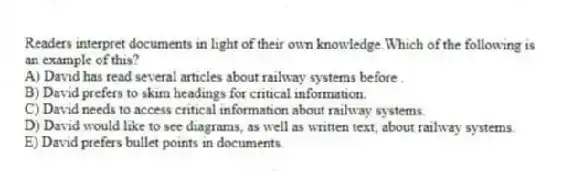Readers interpret documents in light of their own knowledge.Which of the following is an example of this?
A) David has read several articles about railway systems before .
B) David prefers to skim headings for critical information.
C) David needs to access critical information about railway systems.
D) David would like to see diagrams, as well as written text, about railway systems.
E) David prefers bullet points in documents.