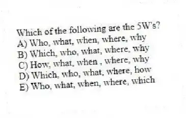Which of the following are the 5W's?
A) Who, what, when, where, why
B) Which, who, what, where, why
C) How, what, when , where, why
D) Which, who, what, where, how
E) Who, what, when, where, which