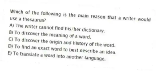 Which of the following is the main reason that a writer would use a thesaurus?
A) The writer cannot find his/her dictionary.
B) To discover the meaning of a word.
C) To discover the origin and history of the word.
D) To find an exact word to best describe an idea.
E) To translate a word into another language.