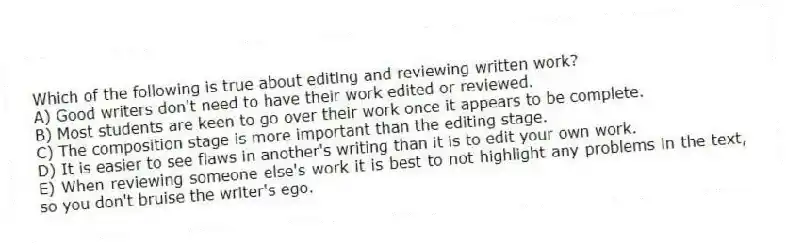 Which of the following is true about editing and reviewing written work?
A) Good writers don't need to have their work edited or reviewed.
B) Most students are keen to go over their work once it appears to be complete.
C) The composition stage is more important than the editing stage.
D) It is easier to see flaws in another's writing than it is to edit your own work.
E) When reviewing someone else's work it is best to not highlight any problems in the text, so you don't bruise the writer's ego.