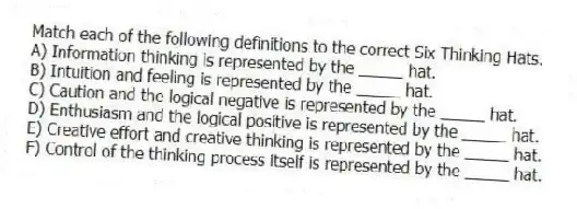 Match each of the following definitions to the correct Six Thinking Hats.
A) Information thinking is represented by the _____ hat.
B) Intuition and feeling is represented by the _____ hat.
C) Caution and the logical negative is represented by the _____ hat.
D) Enthusiasm and the logical positive is represented by the _____ hat.
E) Creative effort and creative thinking is represented by the _____ hat.
F) Control of the thinking process itself is represented by the _____ hat.