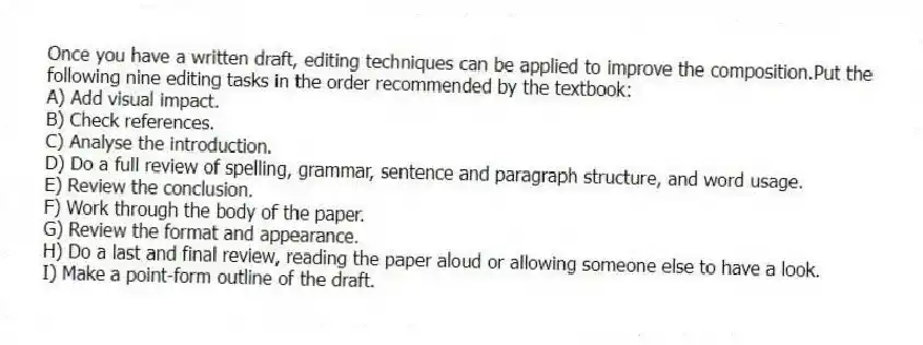 Once you have a written draft, editing techniques can be applied to improve the composition.Put the following nine editing tasks in the order recommended by the textbook:
A) Add visual impact.
B) Check references.
C) Analyse the introduction.
D) Do a full review of spelling, grammar, sentence and paragraph structure, and word usage.
E) Review the conclusion.
F) Work through the body of the paper.
G) Review the format and appearance.
H) Do a last and final review, reading the paper aloud or allowing someone else to have a look.
I) Make a point-form outline of the draft.