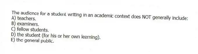 The audience for a student writing in an academic context does NOT generally include:
A) teachers.
B) examiners.
C) fellow students.
D) the student (for his or her own learning).
E) the general public.