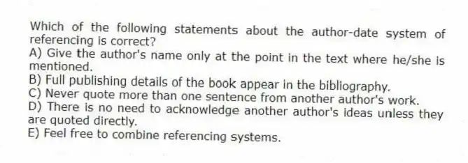 Which of the following statements about the author-date system of referencing is correct?
A) Give the author's name only at the point in the text where he/she is mentioned.
B) Full publishing details of the book appear in the bibliography.
C) Never quote more than one sentence from another author's work.
D) There is no need to acknowledge another author's ideas unless they are quoted directly.
E) Feel free to combine referencing systems.