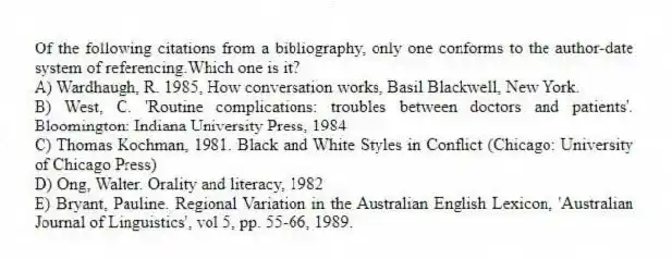 Of the following citations from a bibliography, only one conforms to the author-date system of referencing.Which one is it?
A) Wardhaugh, R. 1985, How conversation works, Basil Blackwell, New York.
B) West, C. 'Routine complications: troubles between doctors and patients'. Bloomington: Indiana University Press, 1984
C) Thomas Kochman, 1981. Black and White Styles in Conflict (Chicago: University of Chicago Press)
D) Ong, Walter. Orality and literacy, 1982
E) Bryant, Pauline. Regional Variation in the Australian English Lexicon, 'Australian Journal of Linguistics', vol 5, pp. 55-66, 1989.
