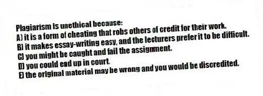 Plagiarism is unethical because:
A) it is a form of cheating that robs others of credit for their work.
B) it makes essay-writing easy, and the lecturers prefer it to be difficult.
C) you might be caught and fail the assignment.
D) you could end up in court.
E) the original material may be wrong and you would be discredited.
