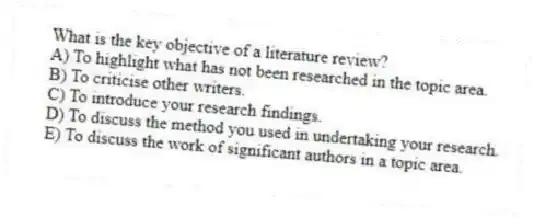 What is the key objective of a literature review?
A) To highlight what has not been researched in the topic area.
B) To criticise other writers.
C) To introduce your research findings.
D) To discuss the method you used in undertaking your research.
E) To discuss the work of significant authors in a topic area.