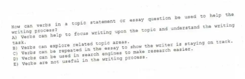 How can verbs in a topic statement or essay question be used to help the writing process?
A) Verbs can help to focus writing upon the topic and understand the writing task.
B) Verbs can explore related topic areas.
C) Verbs can be repeated in the essay to show the writer is staying on track.
D) Verbs can be used in search engines to make research easier.
E) Verbs are not useful in the writing process.