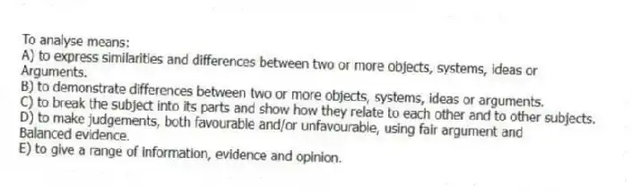 To analyse means:
A) to express similarities and differences between two or more objects, systems, ideas or
Arguments.
B) to demonstrate differences between two or more objects, systems, ideas or arguments.
C) to break the subject into its parts and show how they relate to each other and to other subjects.
D) to make judgements, both favourable and/or unfavourable, using fair argument and
Balanced evidence.
E) to give a range of information, evidence and opinion.