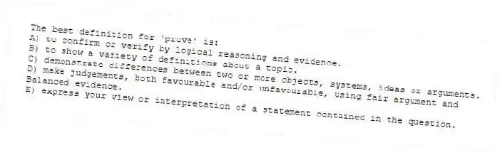 The best definition for 'prove' is:
A) to confirm or verify by logical reasoning and evidence.
B) to show a variety of definitions about a topic.
C) demonstrate differences between two or more objects, systems, ideas or arguments.
D) make judgements, both favourable and/or unfavourable, using fair argument and
Balanced evidence.
E) express your view or interpretation of a statement contained in the question.