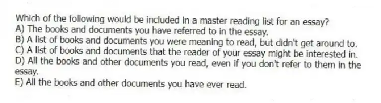 Which of the following would be included in a master reading list for an essay?
A) The books and documents you have referred to in the essay.
B) A list of books and documents you were meaning to read, but didn't get around to.
C) A list of books and documents that the reader of your essay might be interested in.
D) All the books and other documents you read, even if you don't refer to them in the essay.
E) All the books and other documents you have ever read.
