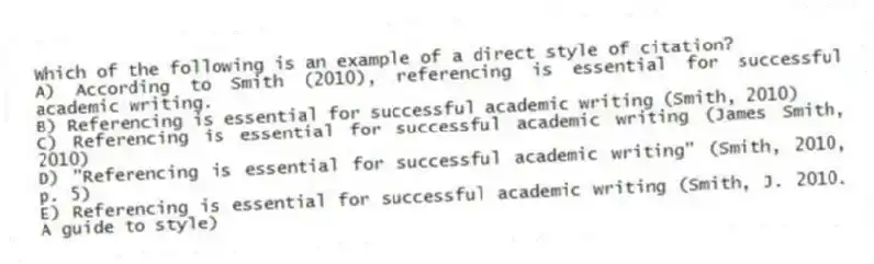Which of the following is an example of a direct style of citation?
A) According to Smith (2010), referencing is essential for successful academic writing.
B) Referencing is essential for successful academic writing (Smith, 2010)
C) Referencing is essential for successful academic writing (James Smith, 2010)
D) "Referencing is essential for successful academic writing" (Smith, 2010, p. 5)
E) Referencing is essential for successful academic writing (Smith, J. 2010. A guide to style)