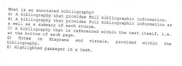 What is an annotated bibliography?
A) A bibliography that provides full bibliographic information.
B) A bibliography that provides full bibliographic information as a well as a summary of each source.
C) A bibliography that is referenced within the text itself, i.e. at the bottom of each page.
D) Notes on diagrams and visuals, provided within the bibliography.
E) Highlighted passages in a text.