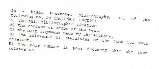 In a basic annotated bibliography, all of the following may be included, EXCEPT:
A) the full bibliographic citation.
B) the content or scope of the text.
C) the main argument made by the authors.
D) the relevance or usefulness of the text for your research.
E) the page number in your document that the text relates to.