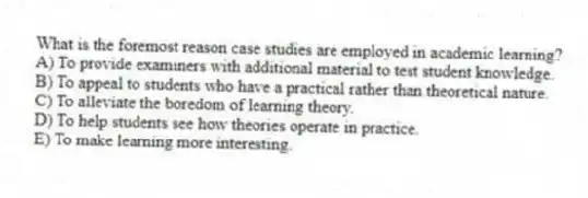 What is the foremost reason case studies are employed in academic learning?
A) To provide examiners with additional material to test student knowledge.
B) To appeal to students who have a practical rather than theoretical nature.
C) To alleviate the boredom of learning theory.
D) To help students see how theories operate in practice.
E) To make learning more interesting.