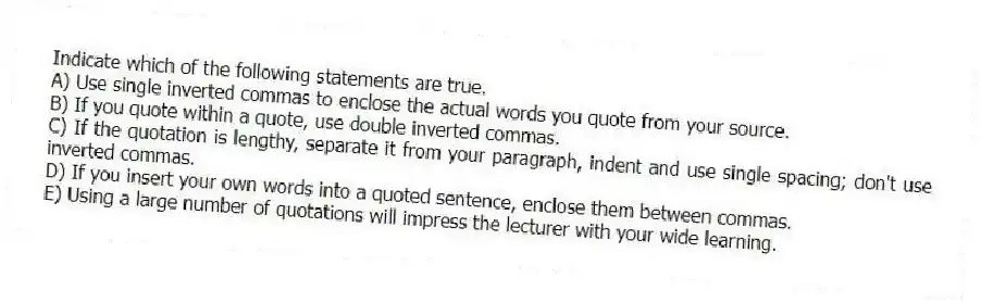 Indicate which of the following statements are true.
A) Use single inverted commas to enclose the actual words you quote from your source.
B) If you quote within a quote, use double inverted commas.
C) If the quotation is lengthy, separate it from your paragraph, indent and use single spacing; don't use inverted commas.
D) If you insert your own words into a quoted sentence, enclose them between commas.
E) Using a large number of quotations will impress the lecturer with your wide learning.