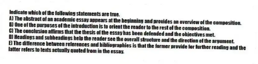 Indicate which of the following statements are true.
A) The abstract of an academic essay appears at the beginning and provides an overview of the composition.
B) One of the purposes of the introduction is to orient the reader to the rest of the composition.
C) The conclusion affirms that the thesis of the essay has been defended and the objectives met.
D) Headings and subheadings help the reader see the overall structure and the direction of the argument.
E) The difference between references and bibliographies is that the former provide for further reading and the latter refers to texts actually quoted from in the essay.