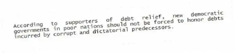 According to supporters of debt relief, new democratic governments in poor nations should not be forced to honor debts incurred by corrupt and dictatorial predecessors.