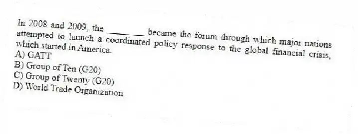 In 2008 and 2009, the ________ became the forum through which major nations attempted to launch a coordinated policy response to the global financial crisis, which started in America.
A) GATT
B) Group of Ten (G20)
C) Group of Twenty (G20)
D) World Trade Organization