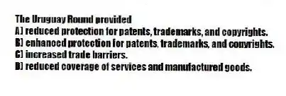 The Uruguay Round provided
A) reduced protection for patents, trademarks, and copyrights.
B) enhanced protection for patents, trademarks, and copyrights.
C) increased trade barriers.
D) reduced coverage of services and manufactured goods.