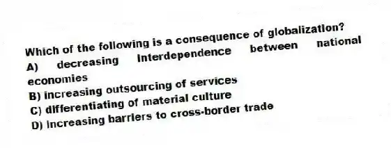 Which of the following is a consequence of globalization?
A) decreasing interdependence between national economies
B) increasing outsourcing of services
C) differentiating of material culture
D) increasing barriers to cross-border trade